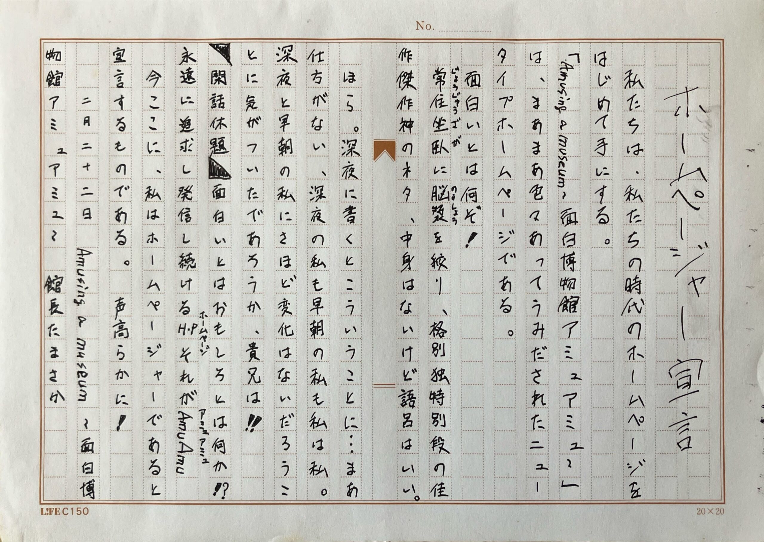 原稿用紙の画像。
ホームページャー宣言
　私たちは、私たちの時代のホームページをはじめて手にする。
「Amusing a museum ~面白博物館 アミュアミュ~」は、まあまあ色々あってうみだされたニュータイプホームページである。
　面白いとは何ぞ！
　常住坐臥に脳漿を絞り、格別独特別段の佳作傑作神のネタ、中身はないけど語呂はいい。
　ほら。深夜に書くとこういうことに…まあ仕方がない、深夜の私も早朝の私も私は私。　深夜と早朝の私にさほど変化はないだろうことに気がついたであろうか、貴兄は！　
　閑話休題　面白いとはおもしろとは何か⁉︎
永遠に追求し発信し続けるHPそれがAmuAmu
　今ここに、私はホームページャーであると
宣言するものである。声高らかに！　
　　二月二十二日　Amusing a museum ~面白博物館アミュアミュ~　館長たまさか
