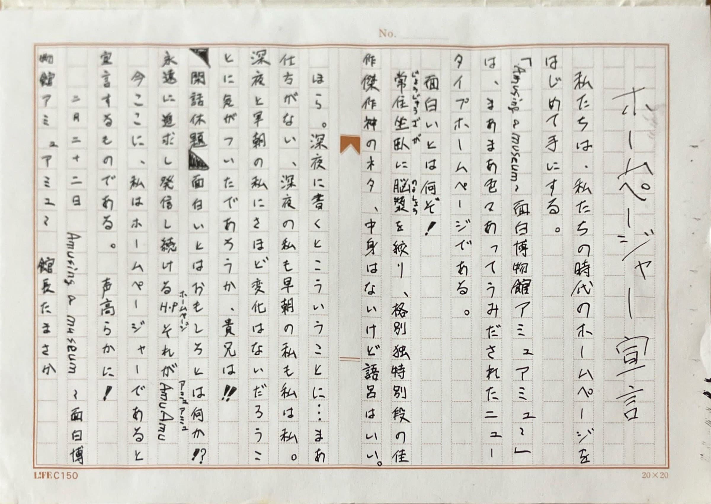 原稿用紙の画像。 ホームページャー宣言 　私たちは、私たちの時代のホームページをはじめて手にする。 「Amusing a museum ~面白博物館 アミュアミュ~」は、まあまあ色々あってうみだされたニュータイプホームページである。 　面白いとは何ぞ！ 　常住坐臥に脳漿を絞り、格別独特別段の佳作傑作神のネタ、中身はないけど語呂はいい。 　ほら。深夜に書くとこういうことに…まあ仕方がない、深夜の私も早朝の私も私は私。　深夜と早朝の私にさほど変化はないだろうことに気がついたであろうか、貴兄は！　 　閑話休題　面白いとはおもしろとは何か⁉︎ 永遠に追求し発信し続けるHPそれがAmuAmu 　今ここに、私はホームページャーであると 宣言するものである。声高らかに！　 　　二月二十二日　Amusing a museum ~面白博物館アミュアミュ~　館長たまさか
